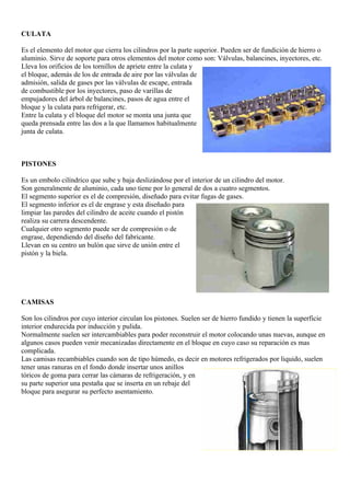 CULATA

Es el elemento del motor que cierra los cilindros por la parte superior. Pueden ser de fundición de hierro o
aluminio. Sirve de soporte para otros elementos del motor como son: Válvulas, balancines, inyectores, etc.
Lleva los orificios de los tornillos de apriete entre la culata y
el bloque, además de los de entrada de aire por las válvulas de
admisión, salida de gases por las válvulas de escape, entrada
de combustible por los inyectores, paso de varillas de
empujadores del árbol de balancines, pasos de agua entre el
bloque y la culata para refrigerar, etc.
Entre la culata y el bloque del motor se monta una junta que
queda prensada entre las dos a la que llamamos habitualmente
junta de culata.



PISTONES

Es un embolo cilíndrico que sube y baja deslizándose por el interior de un cilindro del motor.
Son generalmente de aluminio, cada uno tiene por lo general de dos a cuatro segmentos.
El segmento superior es el de compresión, diseñado para evitar fugas de gases.
El segmento inferior es el de engrase y esta diseñado para
limpiar las paredes del cilindro de aceite cuando el pistón
realiza su carrera descendente.
Cualquier otro segmento puede ser de compresión o de
engrase, dependiendo del diseño del fabricante.
Llevan en su centro un bulón que sirve de unión entre el
pistón y la biela.




CAMISAS

Son los cilindros por cuyo interior circulan los pistones. Suelen ser de hierro fundido y tienen la superficie
interior endurecida por inducción y pulida.
Normalmente suelen ser intercambiables para poder reconstruir el motor colocando unas nuevas, aunque en
algunos casos pueden venir mecanizadas directamente en el bloque en cuyo caso su reparación es mas
complicada.
Las camisas recambiables cuando son de tipo húmedo, es decir en motores refrigerados por liquido, suelen
tener unas ranuras en el fondo donde insertar unos anillos
tóricos de goma para cerrar las cámaras de refrigeración, y en
su parte superior una pestaña que se inserta en un rebaje del
bloque para asegurar su perfecto asentamiento.
 