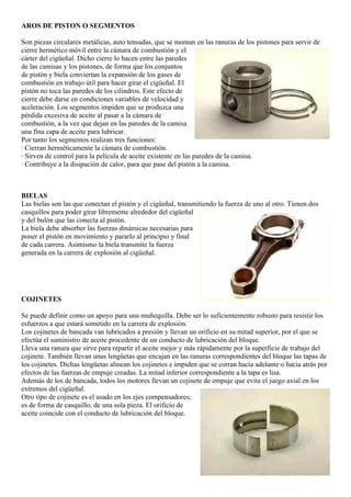 AROS DE PISTON O SEGMENTOS

Son piezas circulares metálicas, auto tensadas, que se montan en las ranuras de los pistones para servir de
cierre hermético móvil entre la cámara de combustión y el
cárter del cigüeñal. Dicho cierre lo hacen entre las paredes
de las camisas y los pistones, de forma que los conjuntos
de pistón y biela conviertan la expansión de los gases de
combustión en trabajo útil para hacer girar el cigüeñal. El
pistón no toca las paredes de los cilindros. Este efecto de
cierre debe darse en condiciones variables de velocidad y
aceleración. Los segmentos impiden que se produzca una
pérdida excesiva de aceite al pasar a la cámara de
combustión, a la vez que dejan en las paredes de la camisa
una fina capa de aceite para lubricar.
Por tanto los segmentos realizan tres funciones:
· Cierran herméticamente la cámara de combustión.
· Sirven de control para la película de aceite existente en las paredes de la camisa.
· Contribuye a la disipación de calor, para que pase del pistón a la camisa.



BIELAS
Las bielas son las que conectan el pistón y el cigüeñal, transmitiendo la fuerza de uno al otro. Tienen dos
casquillos para poder girar libremente alrededor del cigüeñal
y del bulón que las conecta al pistón.
La biela debe absorber las fuerzas dinámicas necesarias para
poner el pistón en movimiento y pararlo al principio y final
de cada carrera. Asimismo la biela transmite la fuerza
generada en la carrera de explosión al cigüeñal.




COJINETES

Se puede definir como un apoyo para una muñequilla. Debe ser lo suficientemente robusto para resistir los
esfuerzos a que estará sometido en la carrera de explosión.
Los cojinetes de bancada van lubricados a presión y llevan un orificio en su mitad superior, por el que se
efectúa el suministro de aceite procedente de un conducto de lubricación del bloque.
Lleva una ranura que sirve para repartir el aceite mejor y más rápidamente por la superficie de trabajo del
cojinete. También llevan unas lengüetas que encajan en las ranuras correspondientes del bloque las tapas de
los cojinetes. Dichas lengüetas alinean los cojinetes e impiden que se corran hacia adelante o hacia atrás por
efectos de las fuerzas de empuje creadas. La mitad inferior correspondiente a la tapa es lisa.
Además de los de bancada, todos los motores llevan un cojinete de empuje que evita el juego axial en los
extremos del cigüeñal.
Otro tipo de cojinete es el usado en los ejes compensadores;
es de forma de casquillo, de una sola pieza. El orificio de
aceite coincide con el conducto de lubricación del bloque.
 