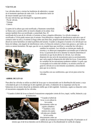 VÁLVULAS

Las válvulas abren y cierran las lumbreras de admisión y escape
en el momento oportuno de cada ciclo. La de admisión suele ser
de mayor tamaño que la de escape.
En una válvula hay que distinguir las siguientes partes:
· Pie de válvula.
· Vástago.
· Cabeza.

La parte de la cabeza que está rectificada y finamente esmerilada
se llama cara y asienta sobre un inserto alojado en la culata. Este
asiento también lleva un rectificado y esmerilado fino. El
rectificado de la cara de la válvula y el asiento se hace a ángulos diferentes. La válvula siempre es
rectificada a 3/4 de grado menos que el asiento. Esta diferencia o ángulo de interferencia equivale a que el
contacto entre la cara y el asiento se haga sobre una línea fina, proporcionando árbol de levas de un motor
diesel un cierre hermético en toda la periferia del asiento. Cuando se desgaste el asiento o la válvula por sus
horas de trabajo, este ángulo de interferencia varía y la línea de contacto se hace más gruesa y, por tanto, su
cierre es menos hermético. De aquí, que de vez en cuando haya que rectificar y esmerilar las válvulas y
                                                cambiar los asientos. Las válvulas se cierran por medio de
                                                resortes y se abren por empujadores accionados por el árbol de
                                                levas. La posición de la leva durante la rotación determina el
                                                momento en que ha de abrirse la válvula. Las válvulas
                                                disponen de una serie de mecanismos para su accionamiento,
                                                que varía según la disposición del árbol de levas. Como partes
                                                no variables de los mecanismos podemos señalar: La guía, que
                                                va encajada en la culata del cilindro y su misión consiste en
                                                guiar la válvula en su movimiento ascendente y descendente
                                                para que no se desvíe.

                                              Los muelles con sus sombreretes, que sirven para cerrar las
                                              válvulas.

·ARBOL DE LEVAS

Para abrir las válvulas se utiliza un árbol de levas que va sincronizado con la distribución del motor y cuya
velocidad de giro es la mitad que la del cigüeñal; por tanto, el diámetro de su engranaje será Eje de
balancines de un motor diesel de un diámetro doble que el del cigüeñal. Asimismo, según su situación varía
el mecanismo empujador de las válvulas.

 * Cuando el árbol de levas es lateral el mecanismo empujador consta de leva, taqué, varilla, balancín y eje
                          de balancines.
                                               * Cuando el árbol de
                                              levas va en cabeza la
                                                     leva actúa
                                              directamente sobre un
                                                 cajetín cilíndrico.
                                                 * También e otro
                                                motores de cuatro
                                               válvulas por cilindro
                                                   la leva actúa
                                              directamente sobre un
                                              rodillo de un balancín en forma de horquilla. El principio es el
       mismo que el de levas laterales con la diferencia que se ha abandonado la varilla de empuje.
 