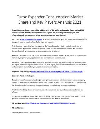 Turbo Expander Consumption Market
Share and Key Players Analysis 2021
ReportsWeb.com has announced the addition of the “Global Turbo Expander Consumption 2016
Market Research Report” The report focuses on global major leading industry players with
information such as company profiles, product picture and specification.
The Global Turbo Expander Consumption 2016 Market Research Report is a professional and in-depth
study on the current state of the Turbo Expander market.
First, the report provides a basic overview of the Turbo Expander industry including definitions,
classifications, applications and industry chain structure. And development policies and plans are
discussed as well as manufacturing processes and cost structures.
Secondly, the report states the global Turbo Expander market size (volume and value), and the segment
markets by regions, types, applications and companies are also discussed.
Third, the Turbo Expander market analysis is provided for major regions including USA, Europe, China
and Japan, and other regions can be added. For each region, market size and end users are analyzed as
well as segment markets by types, applications and companies.
Request a sample copy at http://www.reportsweb.com/inquiry&RW0001130054/sample .
Other Key Points in the Report
Then, the report focuses on global major leading industry players with information such as company
profiles, product picture and specifications, sales, market share and contact information. What's more,
the Turbo Expander industry development trends and marketing channels are analyzed.
Finally, the feasibility of new investment projects is assessed, and overall research conclusions are
offered.
In a word, the report provides major statistics on the state of the industry and is a valuable source of
guidance and direction for companies and individuals interested in the market.
Ask for Discount at http://www.reportsweb.com/inquiry&RW0001130054/discount .
Table of Content
1 Industry Overview of Turbo Expander
 