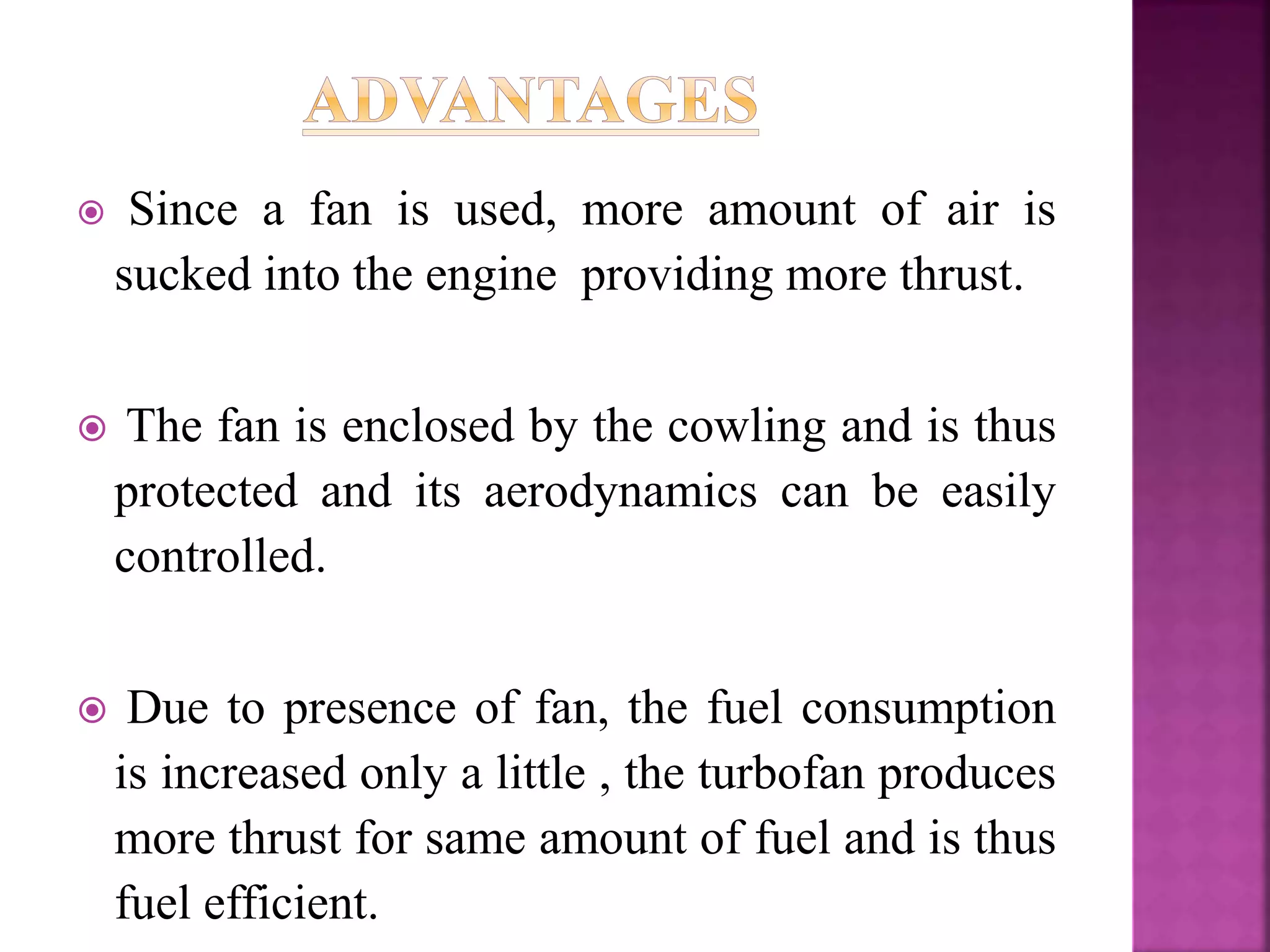  Since a fan is used, more amount of air is
sucked into the engine providing more thrust.
 The fan is enclosed by the cowling and is thus
protected and its aerodynamics can be easily
controlled.
 Due to presence of fan, the fuel consumption
is increased only a little , the turbofan produces
more thrust for same amount of fuel and is thus
fuel efficient.
 