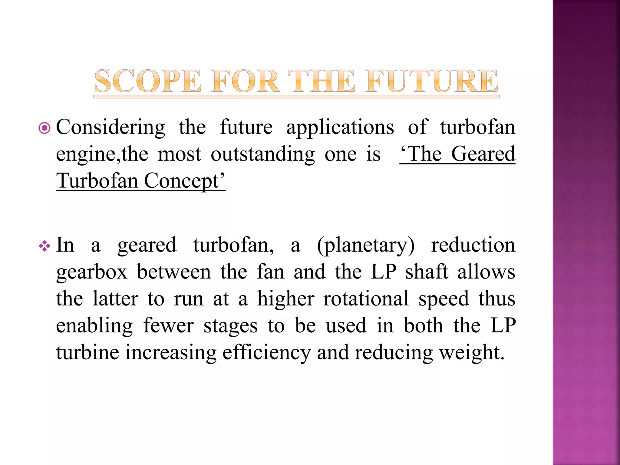  Considering the future applications of turbofan
engine,the most outstanding one is ‘The Geared
Turbofan Concept’
 In a geared turbofan, a (planetary) reduction
gearbox between the fan and the LP shaft allows
the latter to run at a higher rotational speed thus
enabling fewer stages to be used in both the LP
turbine increasing efficiency and reducing weight.
 