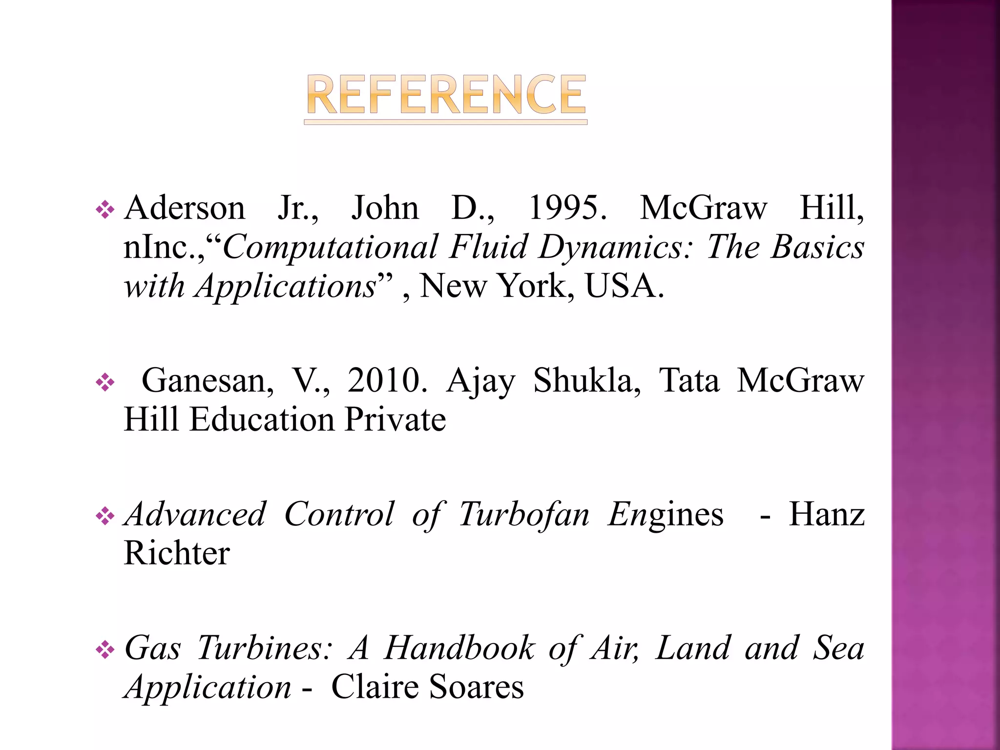  Aderson Jr., John D., 1995. McGraw Hill,
nInc.,“Computational Fluid Dynamics: The Basics
with Applications” , New York, USA.
 Ganesan, V., 2010. Ajay Shukla, Tata McGraw
Hill Education Private
 Advanced Control of Turbofan Engines - Hanz
Richter
 Gas Turbines: A Handbook of Air, Land and Sea
Application - Claire Soares
 