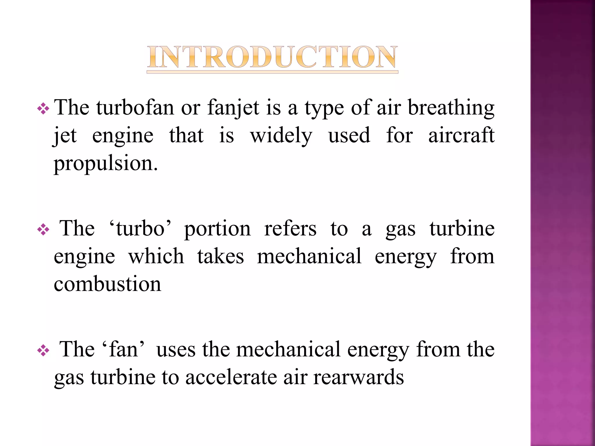  The turbofan or fanjet is a type of air breathing
jet engine that is widely used for aircraft
propulsion.
 The ‘turbo’ portion refers to a gas turbine
engine which takes mechanical energy from
combustion
 The ‘fan’ uses the mechanical energy from the
gas turbine to accelerate air rearwards
 