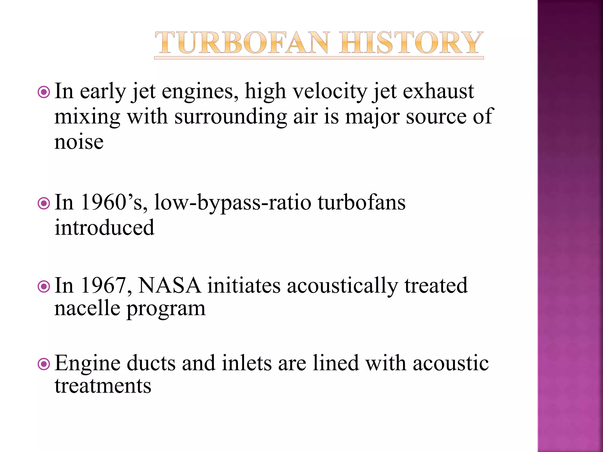  In early jet engines, high velocity jet exhaust
mixing with surrounding air is major source of
noise
 In 1960’s, low-bypass-ratio turbofans
introduced
 In 1967, NASA initiates acoustically treated
nacelle program
 Engine ducts and inlets are lined with acoustic
treatments
 