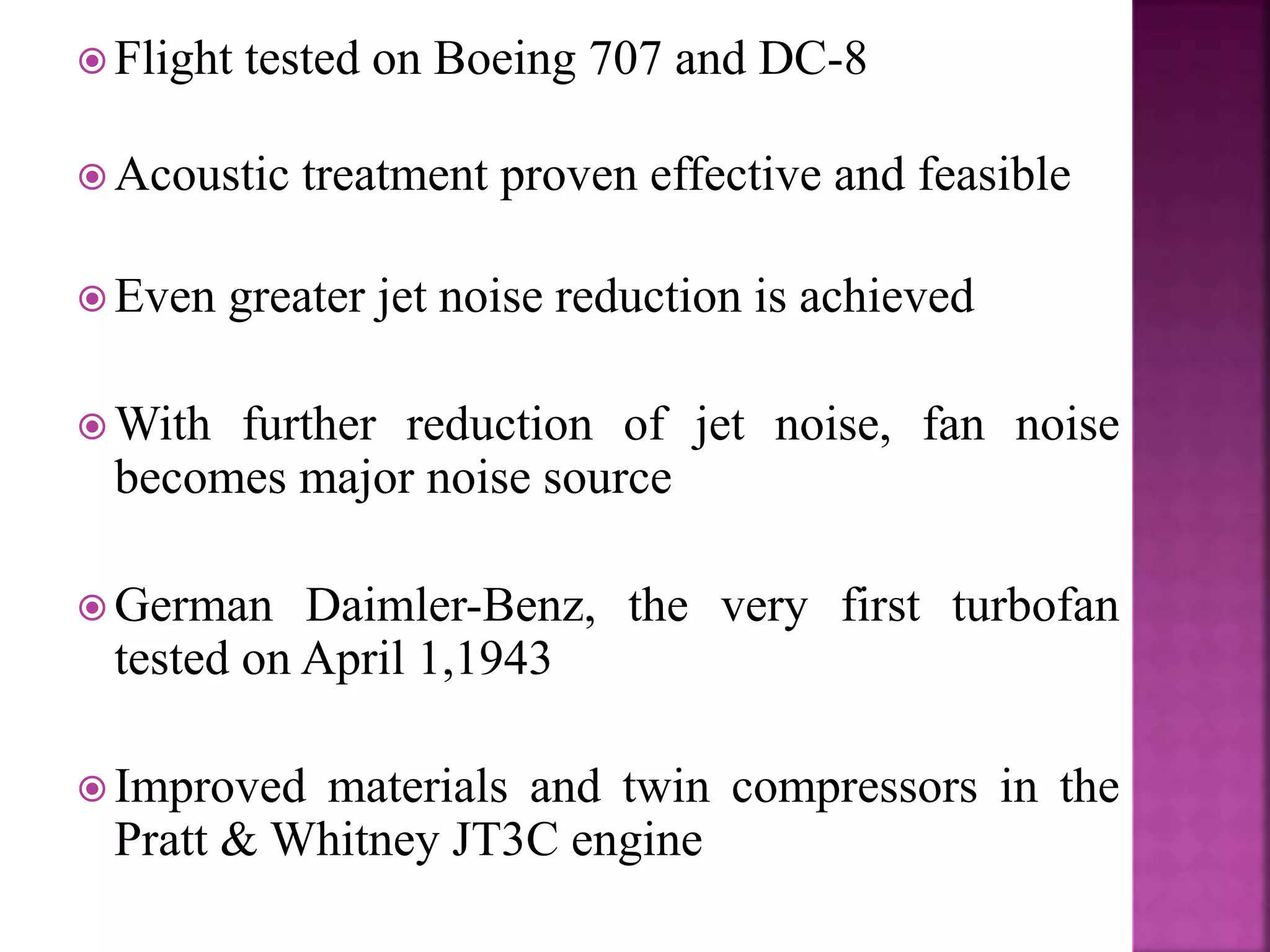  Flight tested on Boeing 707 and DC-8
 Acoustic treatment proven effective and feasible
 Even greater jet noise reduction is achieved
 With further reduction of jet noise, fan noise
becomes major noise source
 German Daimler-Benz, the very first turbofan
tested on April 1,1943
 Improved materials and twin compressors in the
Pratt & Whitney JT3C engine
 