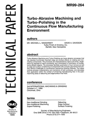 a
U
z
e coSociety of
Manufacturing
Engineers
1999
MR99-264
~ Turbo-Abrasive Machining and
Turbo-Polishing in the
Continuous Flow Manufacturing
Environment
authors
DR. MICHAEL L. MASSARSKY DAVID A. DAVIDSON
Turbo-Finish of America, Inc.
Bartlett, New Hampshire
abstract
Turbo-Abrasive Machining and Turbo-Polishing are loose abrasive processes that
can develop functionally important edge and surface effects on rotating and non-
rotating components. The processes are characterized by rapid cycle times, single-
piece as opposed to batch processing, and minimization or elimination of trouble-
some effluent steams. The processes facilitate automation of burr removal as well
as edge and surface conditioning of components with complex geometries that pre-
sent serious challenges to conventional mechanical finishing methods. This paper
outlines process characteristics and mechanics of both processes, and discusses
their application within the context of enhancing manufacturing flow in the post-
machining areas of deburring and edge/surface final finish.
conference
3rd INTERNATIONAL MACHINING & GRINDING
October 4-7, 1999
Cincinnati, Ohio
terms
Non-traditional Grinding Deburring
Non-traditional Machining Edge Contour
Super-Polishing Surface Finishing
Society of Manufacturing Engineers
One SME Drive l PO. Box 930 l Dearborn, Ml 48121
Phone (313) 271-l 500
 