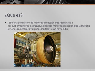 ¿Que es?
    Son una generación de motores a reacción que reemplazó a
    los turborreactores o turbojet. Siendo los motores a reacción que la mayoria
    aviones comerciales y algunos militares usan hoy en día.
 