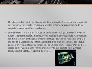 El índice de derivación es el cociente de la masa del flujo secundario entre la
  del primario y es igual al cociente entre las secciones transversales de la
  entrada a sus respectivos conductos.
 Suele interesar mantener índices de derivación altos ya que disminuyen el
  ruido, la contaminación, el consumo específico de combustible y aumenta el
  rendimiento. Sin embargo, aumentar el flujo secundario reduce el empuje
  específico a velocidades cercanas o superiores a las del sonido, por lo que
  para aeronaves militares supersónicas se utilizan motores turbofán de bajo
  índice de derivación. El turbofán más potente del mundo es el General
  Electric GE90-115B con 512 kN de empuje.
 