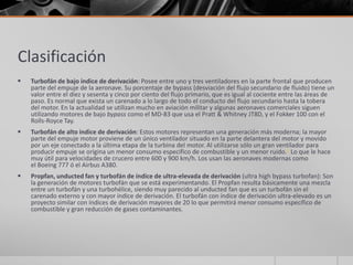 Clasificación
   Turbofán de bajo índice de derivación: Posee entre uno y tres ventiladores en la parte frontal que producen
    parte del empuje de la aeronave. Su porcentaje de bypass (desviación del flujo secundario de fluido) tiene un
    valor entre el diez y sesenta y cinco por ciento del flujo primario, que es igual al cociente entre las áreas de
    paso. Es normal que exista un carenado a lo largo de todo el conducto del flujo secundario hasta la tobera
    del motor. En la actualidad se utilizan mucho en aviación militar y algunas aeronaves comerciales siguen
    utilizando motores de bajo bypass como el MD-83 que usa el Pratt & Whitney JT8D, y el Fokker 100 con el
    Rolls-Royce Tay.
   Turbofán de alto índice de derivación: Estos motores representan una generación más moderna; la mayor
    parte del empuje motor proviene de un único ventilador situado en la parte delantera del motor y movido
    por un eje conectado a la última etapa de la turbina del motor. Al utilizarse sólo un gran ventilador para
    producir empuje se origina un menor consumo específico de combustible y un menor ruido.3 Lo que le hace
    muy útil para velocidades de crucero entre 600 y 900 km/h. Los usan las aeronaves modernas como
    el Boeing 777 ó el Airbus A380.
   Propfan, unducted fan y turbofán de índice de ultra-elevada de derivación (ultra high bypass turbofan): Son
    la generación de motores turbofán que se está experimentando. El Propfan resulta básicamente una mezcla
    entre un turbofán y una turbohélice, siendo muy parecido al unducted fan que es un turbofán sin el
    carenado externo y con mayor índice de derivación. El turbofán con índice de derivación ultra-elevado es un
    proyecto similar con índices de derivación mayores de 20 lo que permitirá menor consumo específico de
    combustible y gran reducción de gases contaminantes.
 
