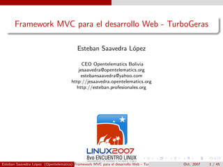 Framework MVC para el desarrollo Web - TurboGeras

                                         Esteban Saavedra L´pez
                                                           o

                                           CEO Opentelematics Bolivia
                                         jesaavedra@opentelematics.org
                                          estebansaavedra@yahoo.com
                                      http://jesaavedra.opentelematics.org
                                        http://esteban.profesionales.org




Esteban Saavedra L´pez (Opentelematics) Framework MVC para el desarrollo Web - TurboGeras
                  o                                                                         Oct. 2007   1 / 45