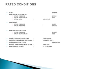 RATED CONDITIONS
 LOAD : 660MW
 BEFORE HP STOP VALVE
 STEAM PRESSURE : 247KSC
 STEAM TEMPERATURE : 5370
C
 STEAM FLOW : 2023.75T/HR
 AFTER HPC
 STEAM PRESSURE : 48KSC
 STEAM PRESSURE : 298.710
C
 BEFORE IP STOP VALVE
 STEAM PRESSURE : 43.2KSC
 STEAM TEMPERATURE : 5650
C
 STEAM FLOW TO REHEATER : 1681.12T/HR.
 DESIGN CONDENSER PRESSURE : 0.105KSC (abs.)
 COOLING WATER FLOW : 64000M3
/HR
 FINAL FEED WATER TEMP. : 286.350
C
 FREQUENCY RANGE : 47.5 – 51.5 Hz
 