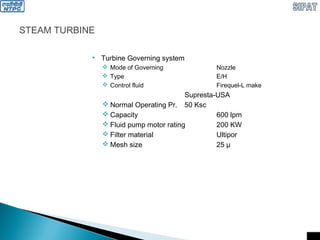 STEAM TURBINE
 Turbine Governing system
 Mode of Governing Nozzle
 Type E/H
 Control fluid Firequel-L make
Supresta-USA
 Normal Operating Pr. 50 Ksc
 Capacity 600 lpm
 Fluid pump motor rating 200 KW
 Filter material Ultipor
 Mesh size 25 µ
 