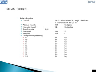 STEAM TURBINE
 Lube oil system
 Lube oil Tn-22C Russia Mobil DTE Oil light Teresso 32
In accordance with ISO VG 32
 Absolute viscosity 16.7 Centipoise
 Kinematic viscosity -32 Centistokes
 Specific gravity 0.89
 Flash point 180 0
C
 Fire point 240 0
C
 Oil requirement per bearing
 N1 200 lpm
 N2 200 lpm
 N3 450 lpm
 N4 280 lpm
 N5 350 lpm
 N6 350 lpm
 N7 350 lpm
 N8 350 lpm
 N9 600 lpm
 N10 600 lpm
 