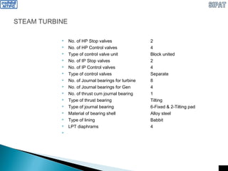 STEAM TURBINE
 No. of HP Stop valves 2
 No. of HP Control valves 4
 Type of control valve unit Block united
 No. of IP Stop valves 2
 No. of IP Control valves 4
 Type of control valves Separate
 No. of Journal bearings for turbine 8
 No. of Journal bearings for Gen 4
 No. of thrust cum journal bearing 1
 Type of thrust bearing Tilting
 Type of journal bearing 6-Fixed & 2-Tilting pad
 Material of bearing shell Alloy steel
 Type of lining Babbit
 LPT diaphrams 4

 