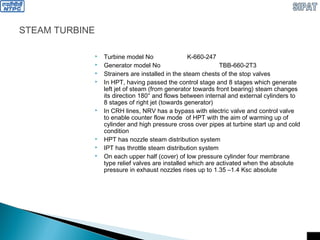 STEAM TURBINE
 Turbine model No K-660-247
 Generator model No TBB-660-2T3
 Strainers are installed in the steam chests of the stop valves
 In HPT, having passed the control stage and 8 stages which generate
left jet of steam (from generator towards front bearing) steam changes
its direction 180° and flows between internal and external cylinders to
8 stages of right jet (towards generator)
 In CRH lines, NRV has a bypass with electric valve and control valve
to enable counter flow mode of HPT with the aim of warming up of
cylinder and high pressure cross over pipes at turbine start up and cold
condition
 HPT has nozzle steam distribution system
 IPT has throttle steam distribution system
 On each upper half (cover) of low pressure cylinder four membrane
type relief valves are installed which are activated when the absolute
pressure in exhaust nozzles rises up to 1.35 –1.4 Ksc absolute
 