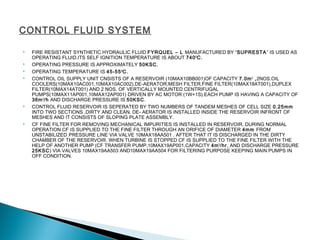 CONTROL FLUID SYSTEM
 FIRE RESISTANT SYNTHETIC HYDRAULIC FLUID FYRQUEL – L MANUFACTURED BY “SUPRESTA” IS USED AS
OPERATING FLUID.ITS SELF IGNITION TEMPERATURE IS ABOUT 740O
C.
 OPERATING PRESSURE IS APPROXIMATELY 50KSC.
 OPERATING TEMPERATURE IS 45-55O
C.
 CONTROL OIL SUPPLY UNIT CNSISTS OF A RESERVOIR (10MAX10BB001)OF CAPACITY 7.0m3
,2NOS.OIL
COOLERS(10MAX10AC001,10MAX10AC002),DE-AERATOR,MESH FILTER,FINE FILTER(10MAX18AT001),DUPLEX
FILTER(10MAX14AT001) AND 2 NOS. OF VERTICALLY MOUNTED CENTRIFUGAL
PUMPS(10MAX11AP001,10MAX12AP001) DRIVEN BY AC MOTOR (1W+1S).EACH PUMP IS HAVING A CAPACITY OF
36m3
/h AND DISCHARGE PRESSURE IS 50KSC.
 CONTROL FLUID RESERVOIR IS SEPERATED BY TWO NUMBERS OF TANDEM MESHES OF CELL SIZE 0.25mm
INTO TWO SECTIONS ,DIRTY AND CLEAN. DE- AERATOR IS INSTALLED INSIDE THE RESERVOIR INFRONT OF
MESHES AND IT CONSISTS OF SLOPING PLATE ASSEMBLY.
 CF FINE FILTER FOR REMOVING MECHANICAL IMPURITIES IS INSTALLED IN RESERVOIR. DURING NORMAL
OPERATION CF IS SUPPLIED TO THE FINE FILTER THROUGH AN ORIFICE OF DIAMETER 4mm FROM
UNSTABILIZED PRESSURE LINE VIA VALVE 10MAX18AA501 . AFTER THAT IT IS DISCHARGED IN THE DIRTY
CHAMBER OF THE RESERVOIR. WHEN TURBINE IS STOPPED CF IS SUPPLIED TO THE FINE FILTER WITH THE
HELP OF ANOTHER PUMP (CF TRANSFER PUMP,10MAX19AP001,CAPACITY 4m3
/hr, AND DISCHARGE PRESSURE
25KSC) VIA VALVES 10MAX19AA503 AND10MAX19AA504 FOR FILTERING PURPOSE KEEPING MAIN PUMPS IN
OFF CONDITION.
 
