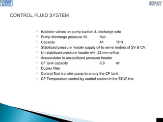 CONTROL FLUID SYSTEM
 Isolation valves on pump suction & discharge side
 Pump discharge pressure 50 Ksc
 Capacity 41 TPH
 Stabilized pressure header supply oil to servo motors of SV & CV
 Un stabilized pressure header with 22 mm orifice
 Accumulator in unstabilized pressure header
 CF tank capacity 6.9 m3
 Duplex filter
 Control fluid transfer pump to empty the CF tank
 CF Temperature control by control station in the ECW line
 
