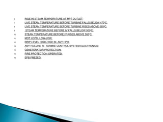6. RISE IN STEAM TEMPERATURE AT HPT OUTLET:
7. LIVE STEAM TEMPERATURE BEFORE TURBINE FALLS BELOW 470O
C:
8. LIVE STEAM TEMPERATURE BEFORE TURBINE RISES ABOVE 565OC:
9. STEAM TEMPERATURE BEFORE IV FALLS BELOW 500O
C:
10. STEAM TEMPERATURE BEFORE IV RISES ABOVE 593O
C:
11. MOT LEVEL LOW-LOW:
12. DRIP LEVEL HIGH-HIGH IN ANY HPH:
13. ANY FAILURE IN TURBNE CONTROL SYSTEM ELECTRONICS:
14. GENETERATOR PROTECTION:
15. FIRE PROTECTION OPERATED:
16. EPB PRESED.
 