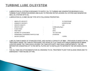 TURBINE LUBE OILSYSTEM
 LUBRICATION OIL SYSTEM IS DESIGNED TO SUPPLY OIL TO TURBINE AND GENERATOR BEARINGS IN ALL
TURBINE PLANT OPERATION MODES AND ALSO TO PROVIDE ROTOR JACKING OIL SYSTEM AND GENERATOR
SEAL OIL SYSTEM WITH OIL.
 LUBRICATION OIL IS ISO VG 32 TYPE WITH FOLLOWING PROPERTIES:
 ABSOLUTE VISCOCITY : 16.7CENTIPOISE
 KINEMATIC VISCOSITY : 32CENTISTOKE
 SPECIFIC GRAVITY : 0.89
 SPECIFIC HEAT : 0.459Kcal/Kg Deg.C
 FLASH POINT : 180O
C
 FIRE POINT : 240O
C
 DEGREE OF CLEANLINESS : 16/13 ISO 4406
 PERMISSIBLE SUSPENDED PARTICLE SIZE : 25 MICRON
 WATER CONTENT : <10PPM
 LUBE OILTANK IS MADE OF STAINLESS STEEL AND HAVING A CAPACITY OF 58m3
. PROVISION IS MADE FOR OIL
TREATMENT INSIDE THE TANK BY PROVIDING TWO ROWS OF FLAT GRIDS WITH MESH DIMENSIONS 0.25mm
LOCATED INSIDE THE TANK WHICH DIVIDES THE TANK INTO DIRTY AND CEAN COMPARTMENTS. THE AIR
SEPARATOR CONSISTING OF TILTED METAL PLATES SET IS INSTALLED TO SEPARATE THE AIR DISSOLVED IN
OIL.
 THE OIL TANK HAS ATTACHMENTS FOR OIL DRAINING TO OIL TREATMENT PLANT FOR SLUDGE DRAIN AND TO
EMERGENCY TANK INCASE OF FIRE.
 