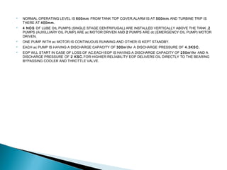  NORMAL OPERATING LEVEL IS 600mm FROM TANK TOP COVER.ALARM IS AT 500mm AND TURBINE TRIP IS
THERE AT 400mm.
 4 NOS OF LUBE OIL PUMPS (SINGLE STAGE CENTRIFUGAL) ARE INSTALLED VERTICALLY ABOVE THE TANK .2
PUMPS (AUXILLIARY OIL PUMP) ARE ac MOTOR DRIVEN AND 2 PUMPS ARE dc (EMERGENCY OIL PUMP) MOTOR
DRIVEN.
 ONE PUMP WITH ac MOTOR IS CONTINUOUS RUNNING AND OTHER IS KEPT STANDBY.
 EACH ac PUMP IS HAVING A DISCHARGE CAPACITY OF 300m3
/hr A DISCHARGE PRESSURE OF 4.3KSC.
 EOP WLL START IN CASE OF LOSS OF AC.EACH EOP IS HAVING A DISCHARGE CAPACITY OF 250m3
/hr AND A
DISCHARGE PRESSURE OF 2 KSC.FOR HIGHIER RELIABILITY EOP DELIVERS OIL DIRECTLY TO THE BEARING
BYPASSING COOLER AND THROTTLE VALVE.
 