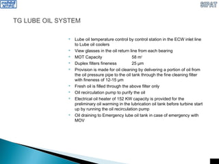TG LUBE OIL SYSTEM
 Lube oil temperature control by control station in the ECW inlet line
to Lube oil coolers
 View glasses in the oil return line from each bearing
 MOT Capacity 58 m3
 Duplex filters fineness 25 µm
 Provision is made for oil cleaning by delivering a portion of oil from
the oil pressure pipe to the oil tank through the fine cleaning filter
with fineness of 12-15 µm
 Fresh oil is filled through the above filter only
 Oil recirculation pump to purify the oil
 Electrical oil heater of 152 KW capacity is provided for the
preliminary oil warming in the lubrication oil tank before turbine start
up by running the oil recirculation pump
 Oil draining to Emergency lube oil tank in case of emergency with
MOV
 