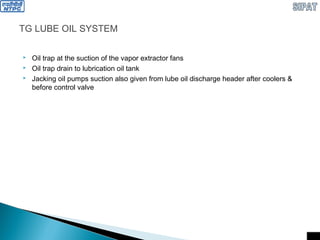 TG LUBE OIL SYSTEM
 Oil trap at the suction of the vapor extractor fans
 Oil trap drain to lubrication oil tank
 Jacking oil pumps suction also given from lube oil discharge header after coolers &
before control valve
 
