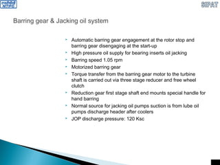 Barring gear & Jacking oil system
 Automatic barring gear engagement at the rotor stop and
barring gear disengaging at the start-up
 High pressure oil supply for bearing inserts oil jacking
 Barring speed 1.05 rpm
 Motorized barring gear
 Torque transfer from the barring gear motor to the turbine
shaft is carried out via three stage reducer and free wheel
clutch
 Reduction gear first stage shaft end mounts special handle for
hand barring
 Normal source for jacking oil pumps suction is from lube oil
pumps discharge header after coolers
 JOP discharge pressure: 120 Ksc
 
