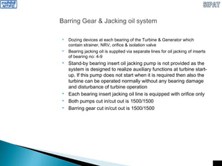 Barring Gear & Jacking oil system
 Dozing devices at each bearing of the Turbine & Generator which
contain strainer, NRV, orifice & isolation valve
 Bearing jacking oil is supplied via separate lines for oil jacking of inserts
of bearing no: 4-9
 Stand-by bearing insert oil jacking pump is not provided as the
system is designed to realize auxiliary functions at turbine start-
up. If this pump does not start when it is required then also the
turbine can be operated normally without any bearing damage
and disturbance of turbine operation
 Each bearing insert jacking oil line is equipped with orifice only
 Both pumps cut in/cut out is 1500/1500
 Barring gear cut in/cut out is 1500/1500
 