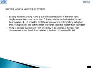 Barring Gear & Jacking oil system
 Bearing Insert Oil Jacking Pump is started automatically, if the rotor neck
displacement becomes more than 0.1 mm relative to the insert of any of
bearings No. 4,…9 provided that the oil pressure to rotor jacking is higher
than 45 kg/cm2 or the turbine rotor rotational speed is higher than 1500 rpm
 Pump is stopped automatically, with time delay of 30 seconds, if the rotor neck
displacement is less than 0.1 mm relative to the insert of bearings No. 4-9
 