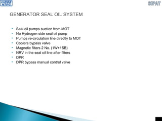 GENERATOR SEAL OIL SYSTEM
 Seal oil pumps suction from MOT
 No Hydrogen side seal oil pump
 Pumps re-circulation line directly to MOT
 Coolers bypass valve
 Magnetic filters 2 No. (1W+1SB)
 NRV in the seal oil line after filters
 DPR
 DPR bypass manual control valve
 