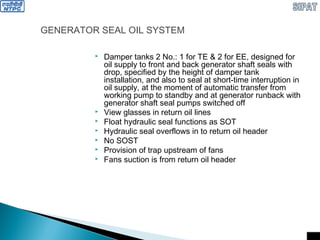 GENERATOR SEAL OIL SYSTEM
 Damper tanks 2 No.: 1 for TE & 2 for EE, designed for
oil supply to front and back generator shaft seals with
drop, specified by the height of damper tank
installation, and also to seal at short-time interruption in
oil supply, at the moment of automatic transfer from
working pump to standby and at generator runback with
generator shaft seal pumps switched off
 View glasses in return oil lines
 Float hydraulic seal functions as SOT
 Hydraulic seal overflows in to return oil header
 No SOST
 Provision of trap upstream of fans
 Fans suction is from return oil header
 