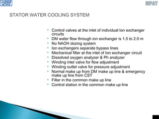 STATOR WATER COOLING SYSTEM
 Control valves at the inlet of individual Ion exchanger
circuits
 DM water flow through ion exchanger is 1.5 to 2.0 m
 No NAOH dozing system
 Ion exchangers separate bypass lines
 Mechanical filter at the inlet of Ion exchanger circuit
 Dissolved oxygen analyzer & Ph analyzer
 Winding inlet valve for flow adjustment
 Winding outlet valve for pressure adjustment
 Normal make up from DM make up line & emergency
make up line from CST
 Filter in the common make up line
 Control station in the common make up line
 