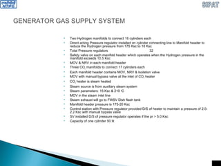 GENERATOR GAS SUPPLY SYSTEM
 Two Hydrogen manifolds to connect 16 cylinders each
 Direct acting Pressure regulator installed on cylinder connecting line to Manifold header to
reduce the Hydrogen pressure from 175 Ksc to 10 Ksc
 Total Pressure regulators 32
 Safety valve on each manifold header which operates when the Hydrogen pressure in the
manifold exceeds 10.5 Ksc
 MOV & NRV in each manifold header
 Three CO2 manifolds to connect 17 cylinders each
 Each manifold header contains MOV, NRV & Isolation valve
 MOV with manual bypass valve at the inlet of CO2 heater
 CO2 heater is steam heated
 Steam source is from auxiliary steam system
 Steam parameters: 15 Ksc & 210 0
C
 MOV in the steam inlet line
 Steam exhaust will go to FWSV Dish flash tank
 Manifold header pressure is 175-20 Ksc
 Control station with Pressure regulator provided D/S of heater to maintain a pressure of 2.0-
2.2 Ksc with manual bypass valve
 SV installed D/S of pressure regulator operates if the pr > 5.0 Ksc
 Capacity of one cylinder 50 lit
 