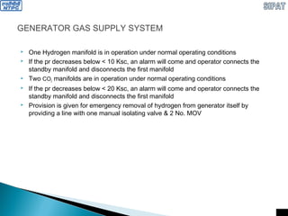 GENERATOR GAS SUPPLY SYSTEM
 One Hydrogen manifold is in operation under normal operating conditions
 If the pr decreases below < 10 Ksc, an alarm will come and operator connects the
standby manifold and disconnects the first manifold
 Two CO2 manifolds are in operation under normal operating conditions
 If the pr decreases below < 20 Ksc, an alarm will come and operator connects the
standby manifold and disconnects the first manifold
 Provision is given for emergency removal of hydrogen from generator itself by
providing a line with one manual isolating valve & 2 No. MOV
 