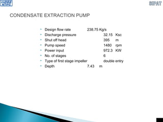 CONDENSATE EXTRACTION PUMP
 Design flow rate 238.75 Kg/s
 Discharge pressure 32.15 Ksc
 Shut off head 395 m
 Pump speed 1480 rpm
 Power input 972.3 KW
 No. of stages 6
 Type of first stage impeller double entry
 Depth 7.43 m
 