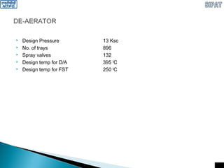 DE-AERATOR
 Design Pressure 13 Ksc
 No. of trays 896
 Spray valves 132
 Design temp for D/A 395 0
C
 Design temp for FST 250 0
C
 