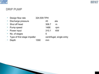 DRIP PUMP
 Design flow rate 324.509 TPH
 Discharge pressure 43 ata
 Shut off head 306.7 m
 Pump speed 1486 rpm
 Power input 310.1 KW
 No. of stages 5
 Type of first stage impeller centrifugal, single entry
 Depth 1090 mm
 