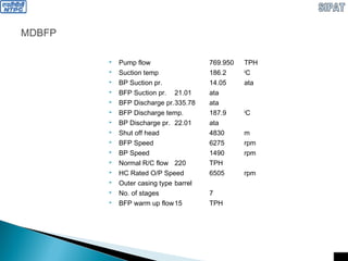 MDBFP
 Pump flow 769.950 TPH
 Suction temp 186.2 0
C
 BP Suction pr. 14.05 ata
 BFP Suction pr. 21.01 ata
 BFP Discharge pr.335.78 ata
 BFP Discharge temp. 187.9 0
C
 BP Discharge pr. 22.01 ata
 Shut off head 4830 m
 BFP Speed 6275 rpm
 BP Speed 1490 rpm
 Normal R/C flow 220 TPH
 HC Rated O/P Speed 6505 rpm
 Outer casing type barrel
 No. of stages 7
 BFP warm up flow15 TPH
 