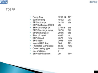 TDBFP
 Pump flow 1283.14 TPH
 Suction temp 186.2 0C
 BP Suction pr. 14.10 ata
 BFP Suction pr. 28.24 ata
 BFP Discharge pr. 335.83 ata
 BFP Discharge temp. 187.8 0C
 BP Discharge pr. 29.06 ata
 Shut off head 4580 m
 BFP Speed 4678 rpm
 BP Speed 2098 rpm
 Normal R/C flow 365 TPH
 HC Rated O/P Speed 6505 rpm
 Outer casing type barrel
 No. of stages 7
 BFP warm up flow 20 TPH
 