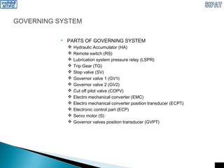 GOVERNING SYSTEM
 PARTS OF GOVERNING SYSTEM
 Hydraulic Accumulator (HA)
 Remote switch (RS)
 Lubrication system pressure relay (LSPR)
 Trip Gear (TG)
 Stop valve (SV)
 Governor valve 1 (GV1)
 Governor valve 2 (GV2)
 Cut off pilot valve (COPV)
 Electro mechanical converter (EMC)
 Electro mechanical converter position transducer (ECPT)
 Electronic control part (ECP)
 Servo motor (S)
 Governor valves position transducer (GVPT)
 
