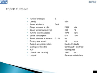 TDBFP TURBINE
 Number of stages 9
 Casing Split
 Steam admission Dual
 Steam pressure at inlet 20.82 ata
 Steam temperature at inlet 469 0
C
 Turbine operating speed 4678 rpm
 Steam consumption 61.4 TPH
 Steam pressure at exhaust 0.128 ata
 Turning gear speed 15 rpm
 Type of governing system Electro-Hydraulic
 Over speed type trip Centrifugal + electrical
 JOP Not required
 Lube oil tank capacity 10.97 m3
 Lube oil Same as main turbine
 
