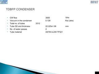 TDBFP CONDENSER
 CW flow 3000 TPH
 Vacuum in the condenser 0.128 Ksc (abs)
 Total no. of tubes 3312
 Tube OD and thickness 22.225x1.06 mm
 No. of water passes 2
 Tube material ASTM A-249 TP321
 