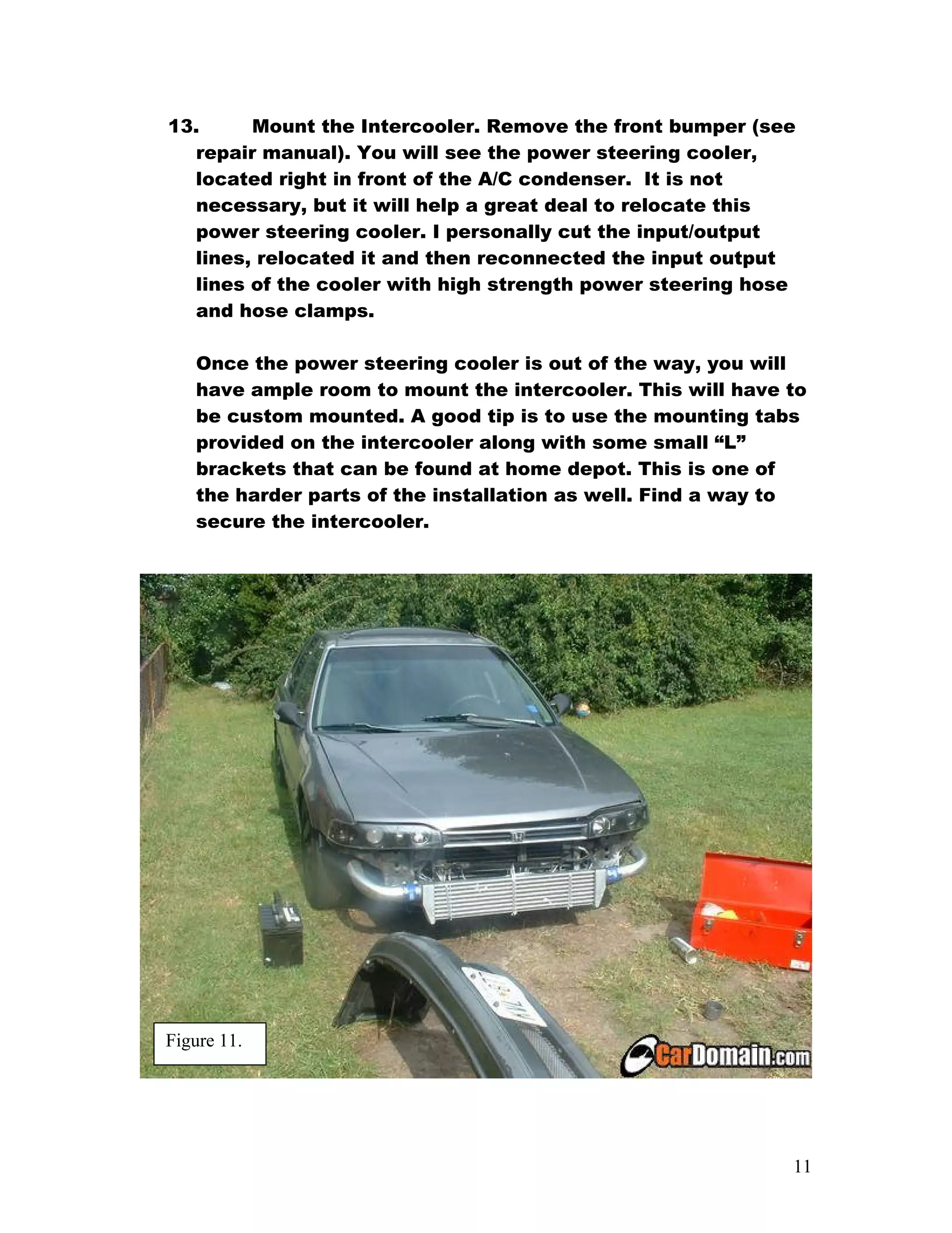 13.     Mount the Intercooler. Remove the front bumper (see
  repair manual). You will see the power steering cooler,
  located right in front of the A/C condenser. It is not
  necessary, but it will help a great deal to relocate this
  power steering cooler. I personally cut the input/output
  lines, relocated it and then reconnected the input output
  lines of the cooler with high strength power steering hose
  and hose clamps.

   Once the power steering cooler is out of the way, you will
   have ample room to mount the intercooler. This will have to
   be custom mounted. A good tip is to use the mounting tabs
   provided on the intercooler along with some small “L”
   brackets that can be found at home depot. This is one of
   the harder parts of the installation as well. Find a way to
   secure the intercooler.




Figure 11.




                                                            11
 