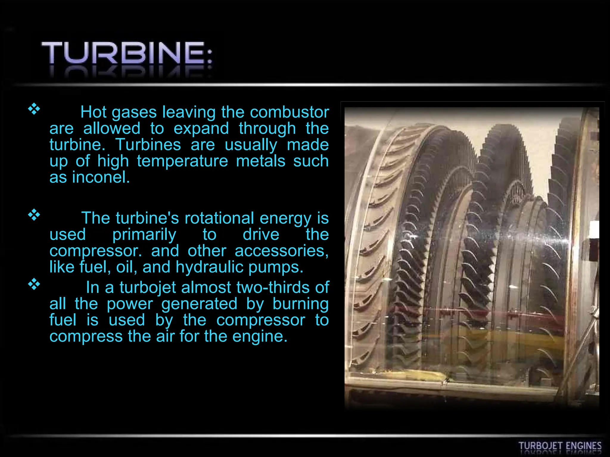  Hot gases leaving the combustor
are allowed to expand through the
turbine. Turbines are usually made
up of high temperature metals such
as inconel.
 The turbine's rotational energy is
used primarily to drive the
compressor. and other accessories,
like fuel, oil, and hydraulic pumps.
 In a turbojet almost two-thirds of
all the power generated by burning
fuel is used by the compressor to
compress the air for the engine.
 