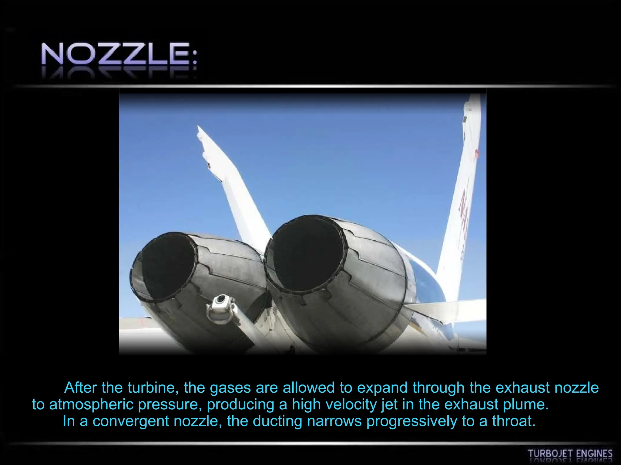 After the turbine, the gases are allowed to expand through the exhaust nozzle
to atmospheric pressure, producing a high velocity jet in the exhaust plume.
In a convergent nozzle, the ducting narrows progressively to a throat.
 