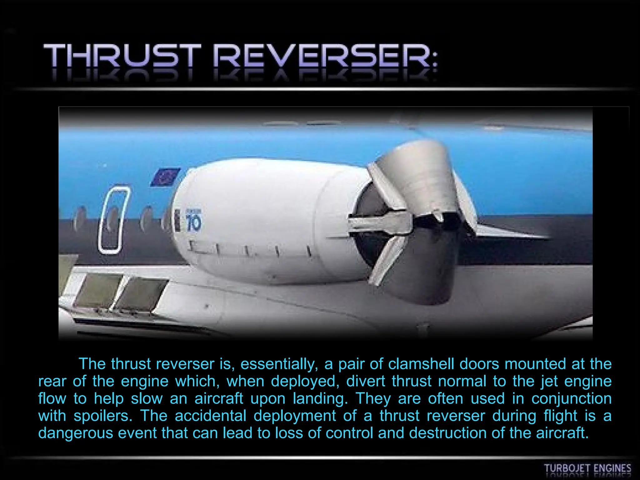 The thrust reverser is, essentially, a pair of clamshell doors mounted at the
rear of the engine which, when deployed, divert thrust normal to the jet engine
flow to help slow an aircraft upon landing. They are often used in conjunction
with spoilers. The accidental deployment of a thrust reverser during flight is a
dangerous event that can lead to loss of control and destruction of the aircraft.
 
