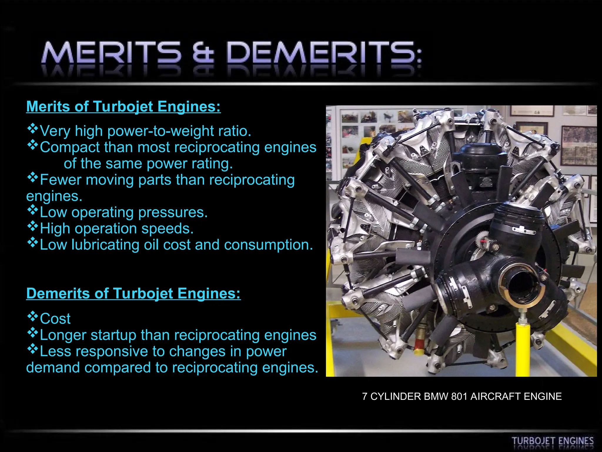 Merits of Turbojet Engines:
Very high power-to-weight ratio.
Compact than most reciprocating engines
of the same power rating.
Fewer moving parts than reciprocating
engines.
Low operating pressures.
High operation speeds.
Low lubricating oil cost and consumption.
Demerits of Turbojet Engines:
Cost
Longer startup than reciprocating engines
Less responsive to changes in power
demand compared to reciprocating engines.
7 CYLINDER BMW 801 AIRCRAFT ENGINE
 