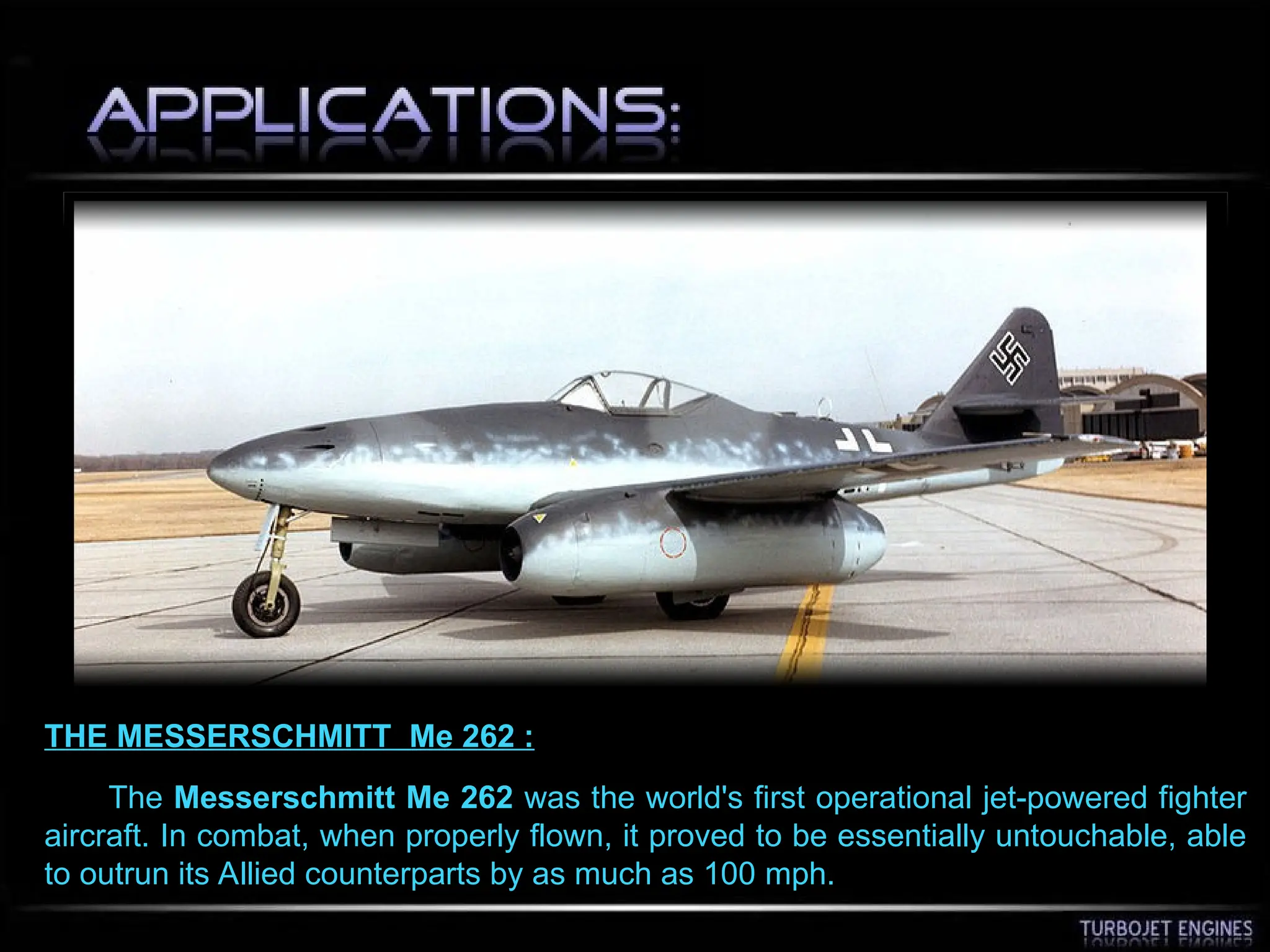 THE MESSERSCHMITT Me 262 :
The Messerschmitt Me 262 was the world's first operational jet-powered fighter
aircraft. In combat, when properly flown, it proved to be essentially untouchable, able
to outrun its Allied counterparts by as much as 100 mph.
 
