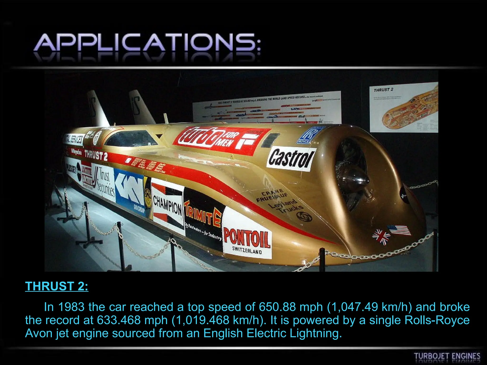 THRUST 2:
In 1983 the car reached a top speed of 650.88 mph (1,047.49 km/h) and broke
the record at 633.468 mph (1,019.468 km/h). It is powered by a single Rolls-Royce
Avon jet engine sourced from an English Electric Lightning.
 
